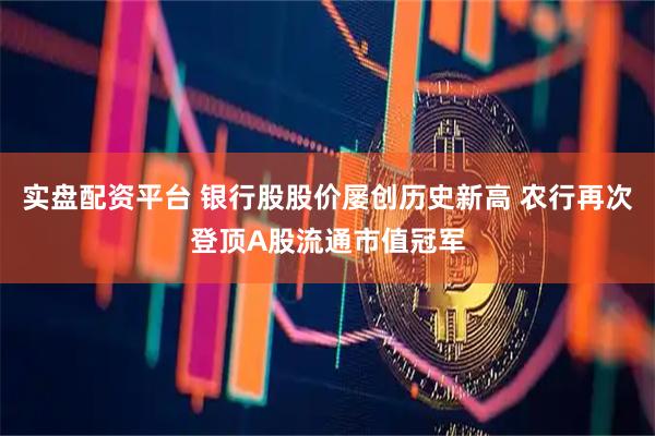 实盘配资平台 银行股股价屡创历史新高 农行再次登顶A股流通市值冠军