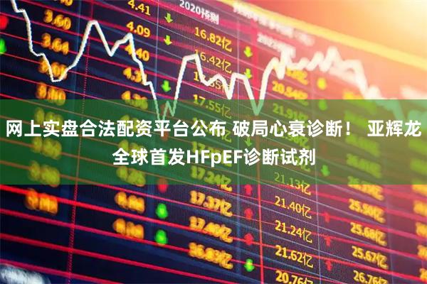 网上实盘合法配资平台公布 破局心衰诊断！ 亚辉龙全球首发HFpEF诊断试剂