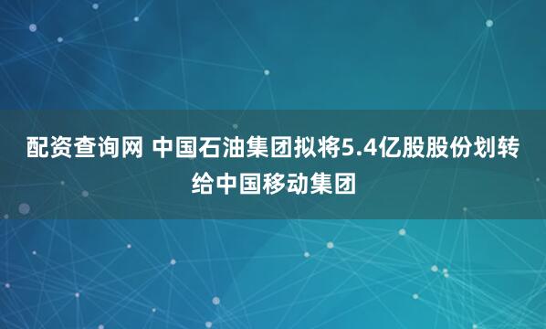 配资查询网 中国石油集团拟将5.4亿股股份划转给中国移动集团