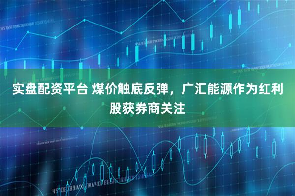 实盘配资平台 煤价触底反弹，广汇能源作为红利股获券商关注