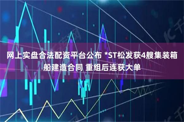 网上实盘合法配资平台公布 *ST松发获4艘集装箱船建造合同 重组后连获大单