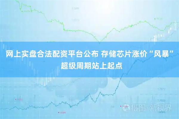 网上实盘合法配资平台公布 存储芯片涨价“风暴”  超级周期站上起点