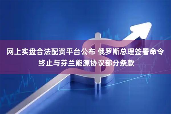 网上实盘合法配资平台公布 俄罗斯总理签署命令 终止与芬兰能源协议部分条款