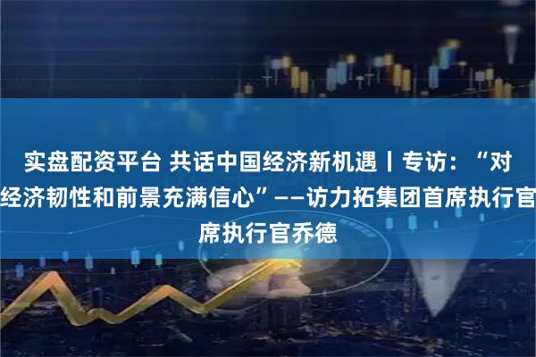 实盘配资平台 共话中国经济新机遇丨专访：“对中国经济韧性和前景充满信心”——访力拓集团首席执行官乔德