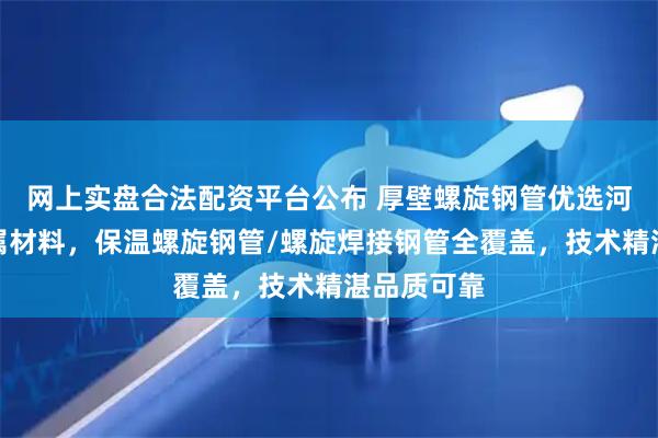 网上实盘合法配资平台公布 厚壁螺旋钢管优选河南北岸金属材料，保温螺旋钢管/螺旋焊接钢管全覆盖，技术精湛品质可靠