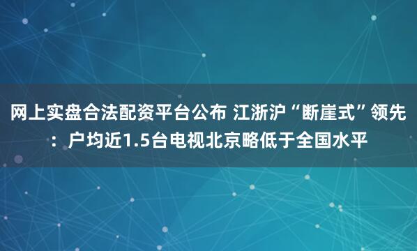 网上实盘合法配资平台公布 江浙沪“断崖式”领先:户均近1.5台电视北京略低于全国水平