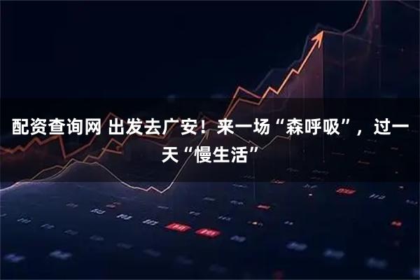 配资查询网 出发去广安！来一场“森呼吸”，过一天“慢生活”