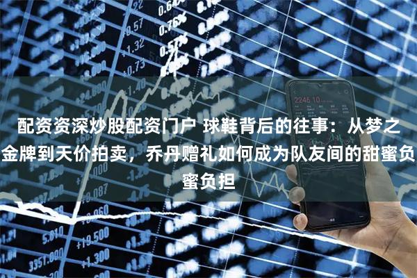 配资资深炒股配资门户 球鞋背后的往事:从梦之队金牌到天价拍卖,乔丹赠礼如何成为队友间的甜蜜负担