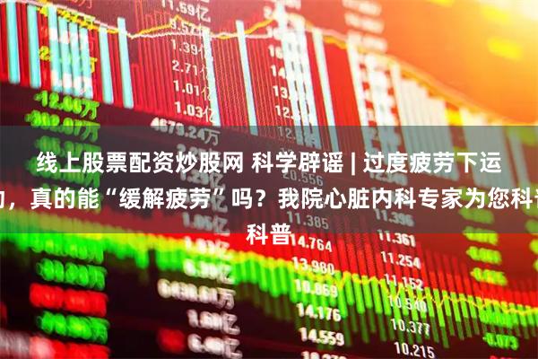 线上股票配资炒股网 科学辟谣 | 过度疲劳下运动，真的能“缓解疲劳”吗？我院心脏内科专家为您科普