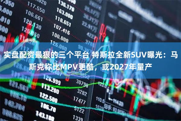 实盘配资最狠的三个平台 特斯拉全新SUV曝光：马斯克称比MPV更酷，或2027年量产