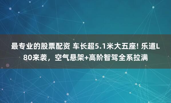 最专业的股票配资 车长超5.1米大五座! 乐道L80来袭,空气悬架+高阶智驾全系拉满