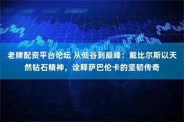 老牌配资平台论坛 从低谷到巅峰：戴比尔斯以天然钻石精神，诠释萨巴伦卡的坚韧传奇