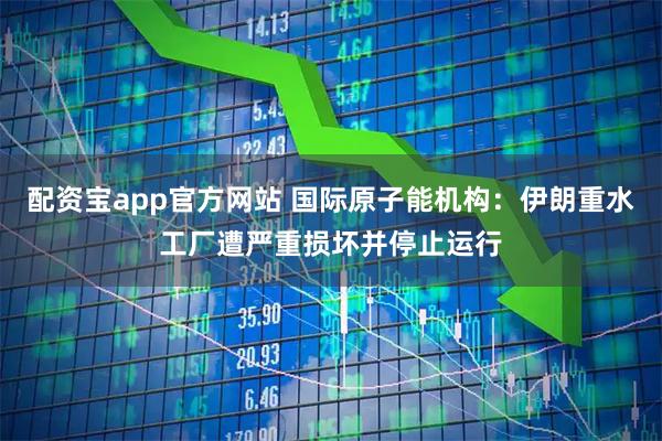 配资宝app官方网站 国际原子能机构:伊朗重水工厂遭严重损坏并停止运行