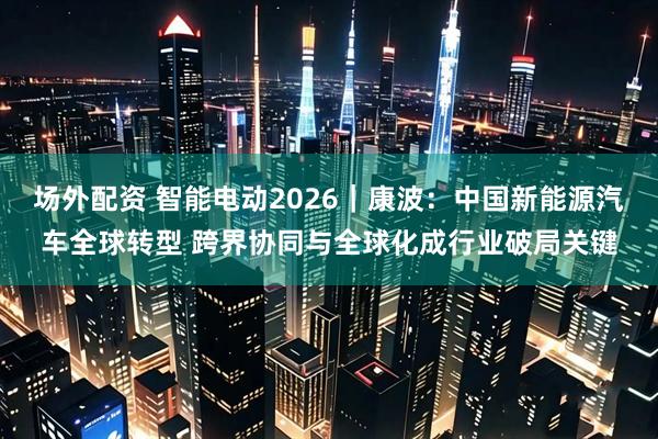 场外配资 智能电动2026｜康波：中国新能源汽车全球转型 跨界协同与全球化成行业破局关键