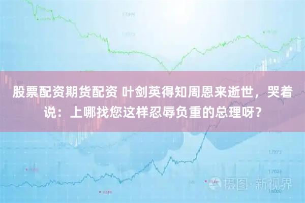 股票配资期货配资 叶剑英得知周恩来逝世，哭着说：上哪找您这样忍辱负重的总理呀？