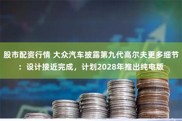 股市配资行情 大众汽车披露第九代高尔夫更多细节：设计接近完成，计划2028年推出纯电版