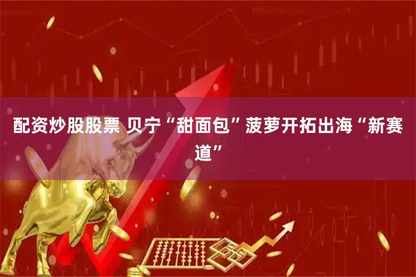 配资炒股股票 贝宁“甜面包”菠萝开拓出海“新赛道”