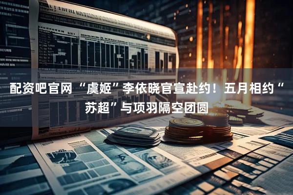 配资吧官网 “虞姬”李依晓官宣赴约！五月相约“苏超”与项羽隔空团圆