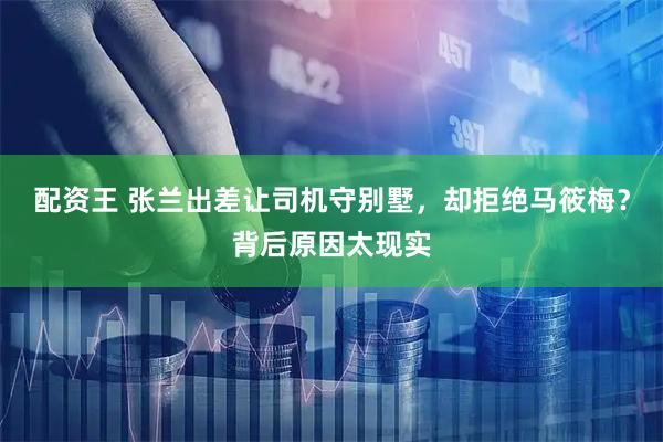 配资王 张兰出差让司机守别墅，却拒绝马筱梅？背后原因太现实