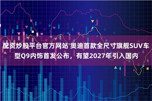配资炒股平台官方网站 奥迪首款全尺寸旗舰SUV车型Q9内饰首发公布，有望2027年引入国内