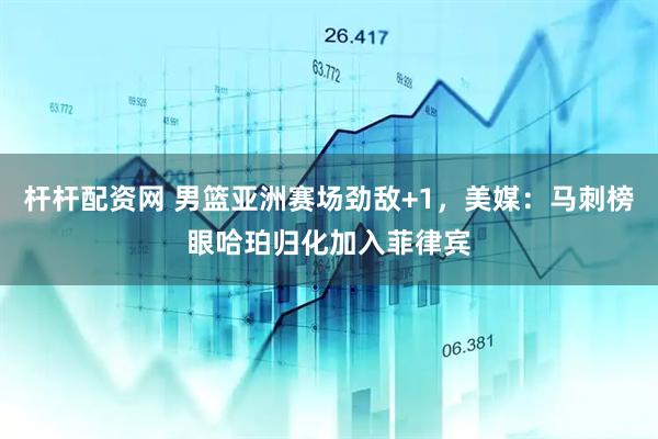 杆杆配资网 男篮亚洲赛场劲敌+1，美媒：马刺榜眼哈珀归化加入菲律宾