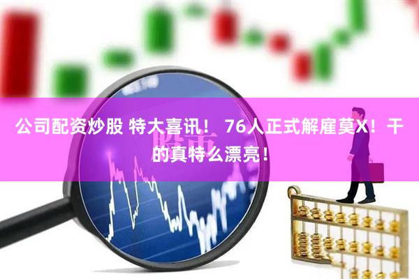 公司配资炒股 特大喜讯！ 76人正式解雇莫X！干的真特么漂亮！