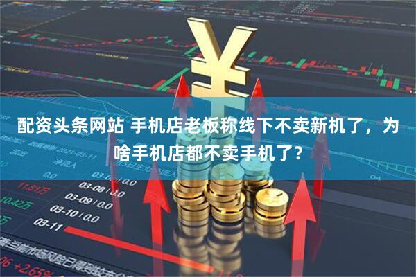 配资头条网站 手机店老板称线下不卖新机了，为啥手机店都不卖手机了？