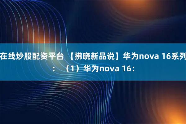 在线炒股配资平台 【拂晓新品说】华为nova 16系列： （1）华为nova 16：