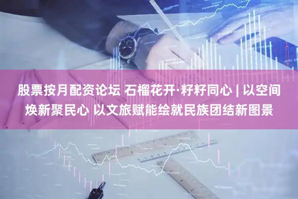 股票按月配资论坛 石榴花开·籽籽同心 | 以空间焕新聚民心 以文旅赋能绘就民族团结新图景