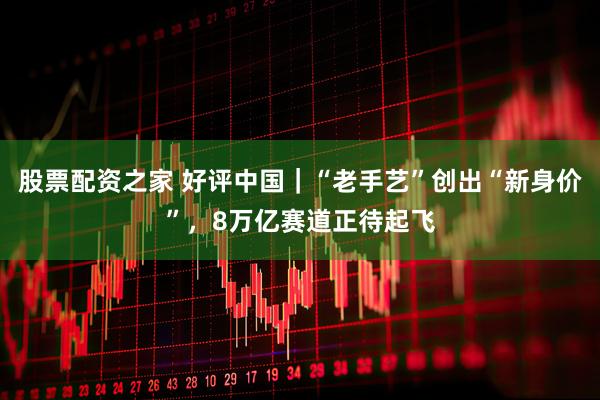 股票配资之家 好评中国｜“老手艺”创出“新身价”，8万亿赛道正待起飞