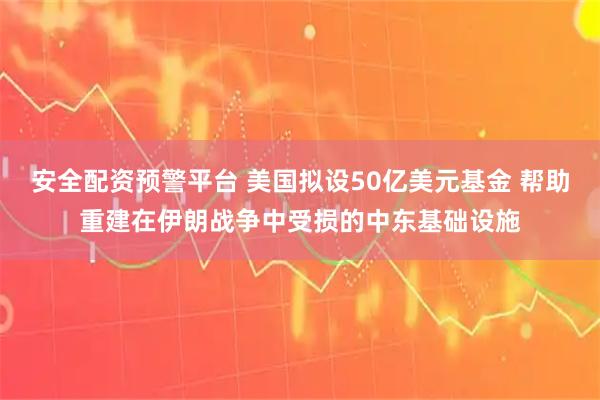 安全配资预警平台 美国拟设50亿美元基金 帮助重建在伊朗战争中受损的中东基础设施