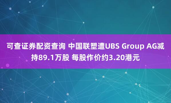 可查证券配资查询 中国联塑遭UBS Group AG减持89.1万股 每股作价约3.20港元