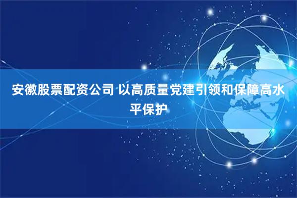 安徽股票配资公司 以高质量党建引领和保障高水平保护