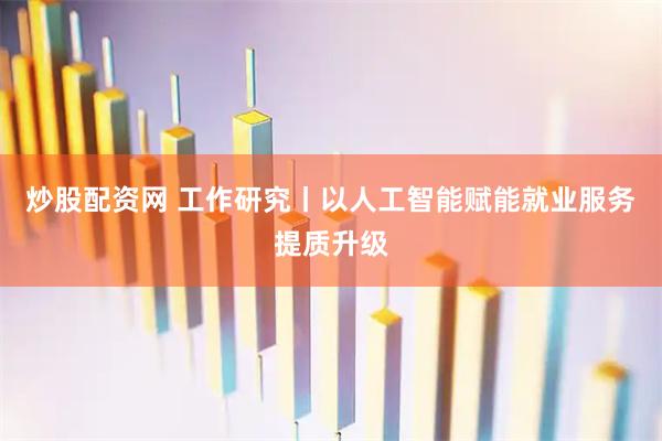 炒股配资网 工作研究丨以人工智能赋能就业服务提质升级