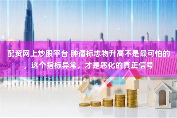 配资网上炒股平台 肿瘤标志物升高不是最可怕的,这个指标异常,才是恶化的真正信号